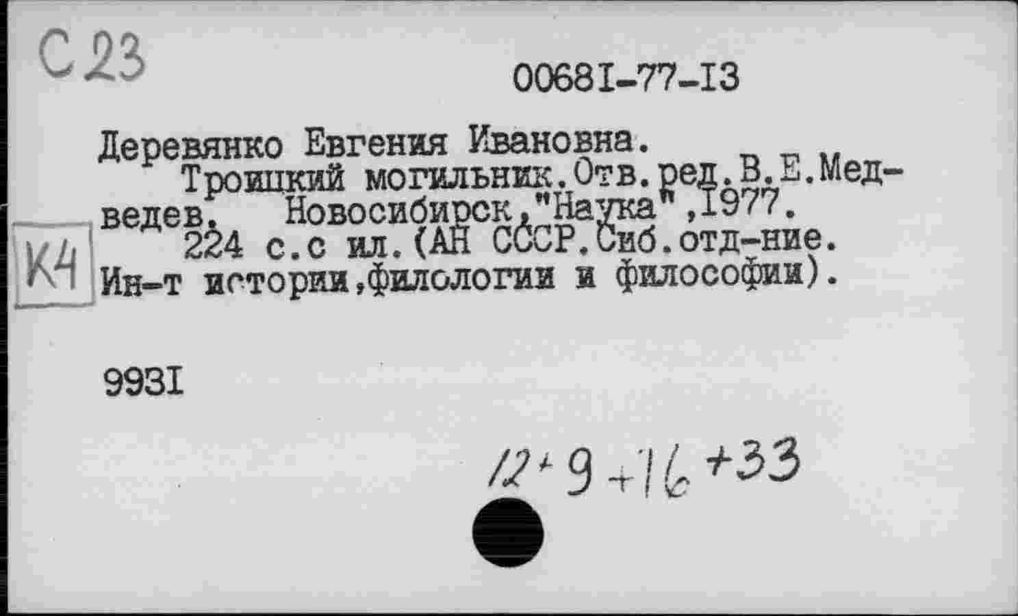 ﻿св
00681-77-13
Деревянко Евгения Ивановна.
Троипкий могильник.Отв. ред.В.Е. ;__ ведев. Новосибирск,"Наука ,1977.
224 с.с ил.(АН СССР.Сиб.отд-ние.
Jyl Ин-т истории »филологии и философии).
В.Е.Мед-
9931